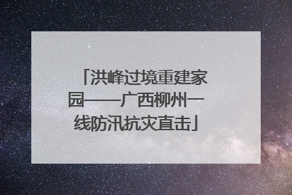 洪峰过境重建家园——广西柳州一线防汛抗灾直击